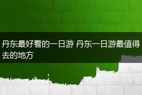 丹东最好看的一日游 丹东一日游最值得去的地方