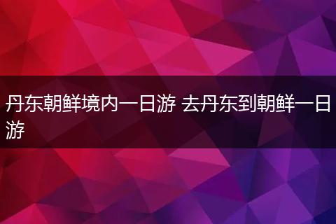 丹东朝鲜境内一日游 去丹东到朝鲜一日游