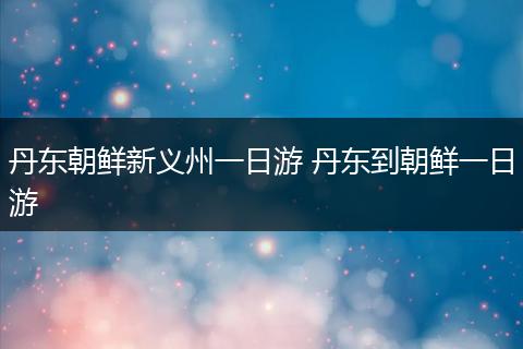 丹东朝鲜新义州一日游 丹东到朝鲜一日游