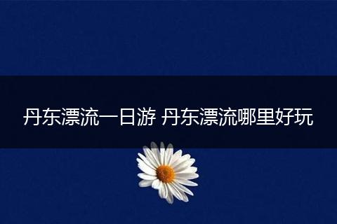 丹东漂流一日游 丹东漂流哪里好玩