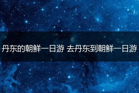 丹东的朝鲜一日游 去丹东到朝鲜一日游
