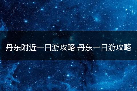丹东附近一日游攻略 丹东一日游攻略