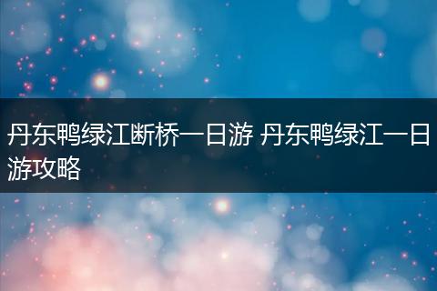 丹东鸭绿江断桥一日游 丹东鸭绿江一日游攻略