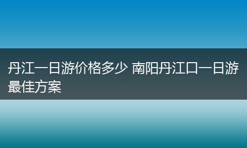 丹江一日游价格多少 南阳丹江口一日游最佳方案
