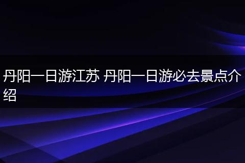 丹阳一日游江苏 丹阳一日游必去景点介绍