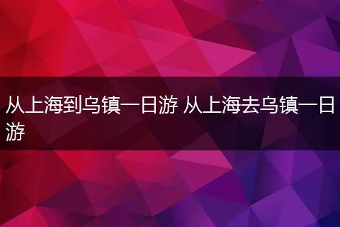 从上海到乌镇一日游 从上海去乌镇一日游