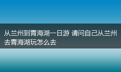 从兰州到青海湖一日游 请问自己从兰州去青海湖玩怎么去