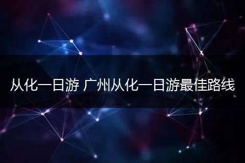 从化一日游 广州从化一日游最佳路线