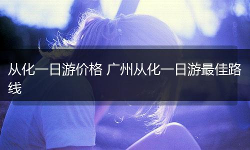 从化一日游价格 广州从化一日游最佳路线