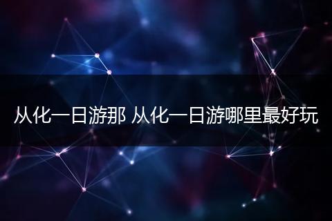 从化一日游那 从化一日游哪里最好玩