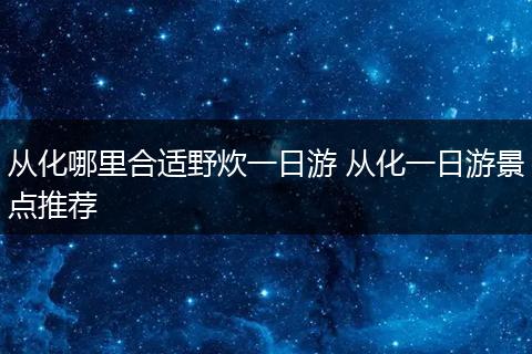 从化哪里合适野炊一日游 从化一日游景点推荐