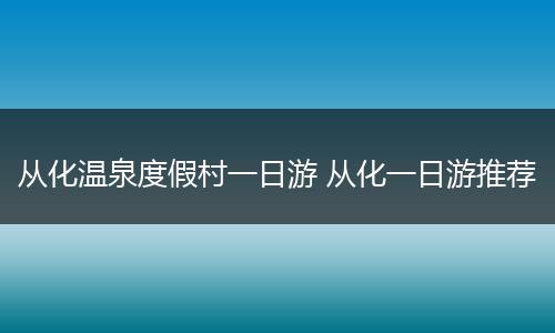 从化温泉度假村一日游 从化一日游推荐