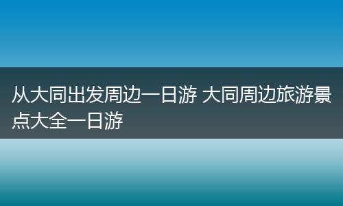 从大同出发周边一日游 大同周边旅游景点大全一日游