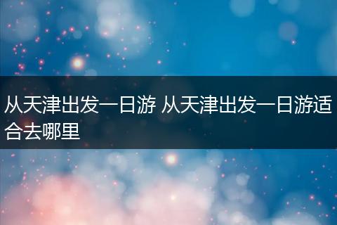 从天津出发一日游 从天津出发一日游适合去哪里