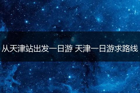 从天津站出发一日游 天津一日游求路线