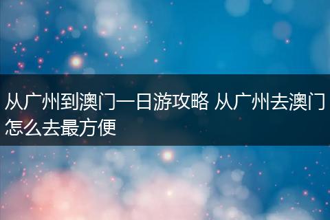 从广州到澳门一日游攻略 从广州去澳门怎么去最方便