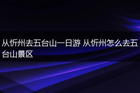 从忻州去五台山一日游 从忻州怎么去五台山景区