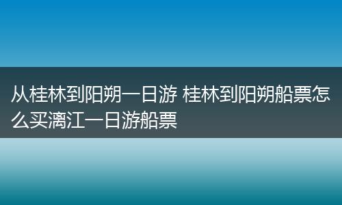 从桂林到阳朔一日游 桂林到阳朔船票怎么买漓江一日游船票