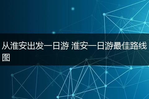 从淮安出发一日游 淮安一日游最佳路线图