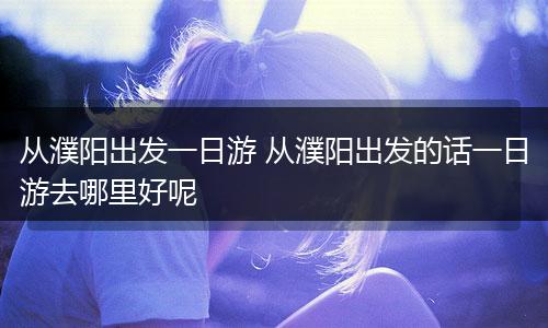 从濮阳出发一日游 从濮阳出发的话一日游去哪里好呢