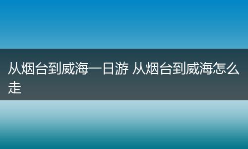 从烟台到威海一日游 从烟台到威海怎么走