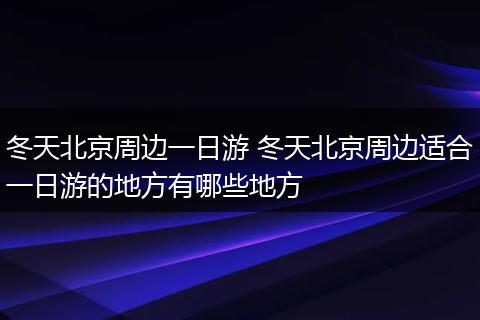 冬天北京周边一日游 冬天北京周边适合一日游的地方有哪些地方