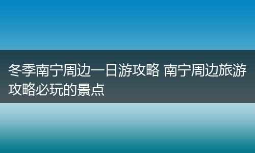 冬季南宁周边一日游攻略 南宁周边旅游攻略必玩的景点