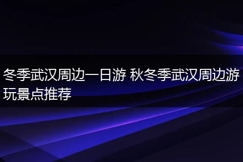冬季武汉周边一日游 秋冬季武汉周边游玩景点推荐