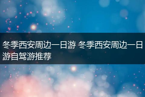 冬季西安周边一日游 冬季西安周边一日游自驾游推荐