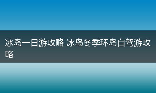 冰岛一日游攻略 冰岛冬季环岛自驾游攻略