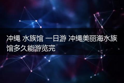 冲绳 水族馆 一日游 冲绳美丽海水族馆多久能游览完
