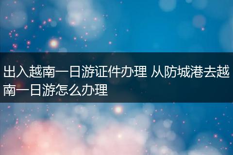 出入越南一日游证件办理 从防城港去越南一日游怎么办理