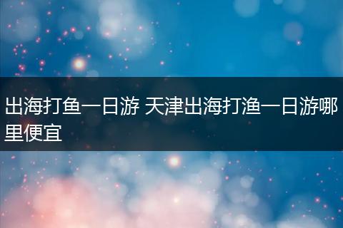 出海打鱼一日游 天津出海打渔一日游哪里便宜