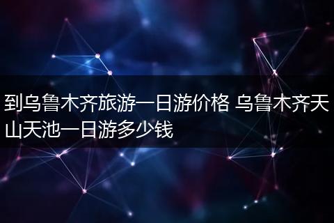 到乌鲁木齐旅游一日游价格 乌鲁木齐天山天池一日游多少钱