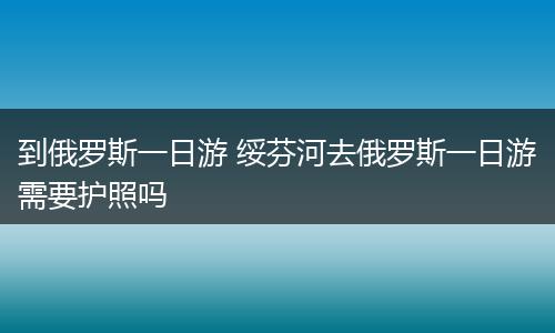 到俄罗斯一日游 绥芬河去俄罗斯一日游需要护照吗