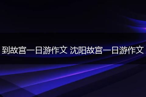 到故宫一日游作文 沈阳故宫一日游作文