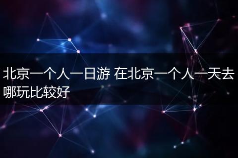 北京一个人一日游 在北京一个人一天去哪玩比较好