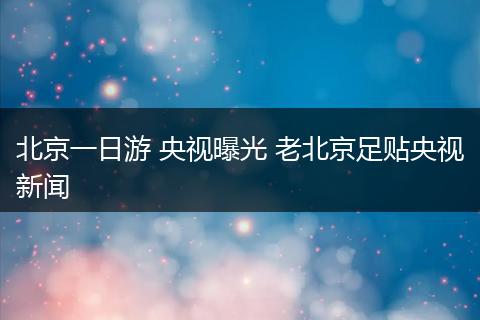 北京一日游 央视曝光 老北京足贴央视新闻