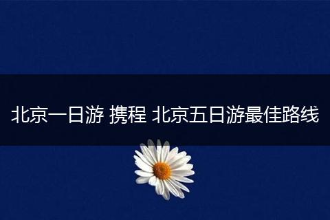北京一日游 携程 北京五日游最佳路线