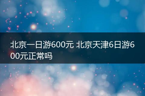 北京一日游600元 北京天津6日游600元正常吗