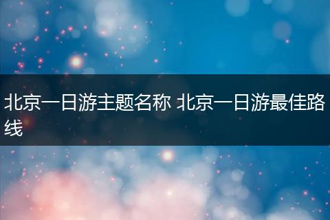 北京一日游主题名称 北京一日游最佳路线