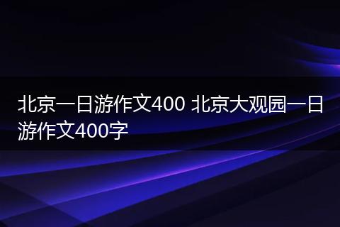 北京一日游作文400 北京大观园一日游作文400字