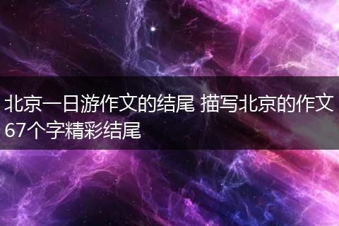 北京一日游作文的结尾 描写北京的作文67个字精彩结尾
