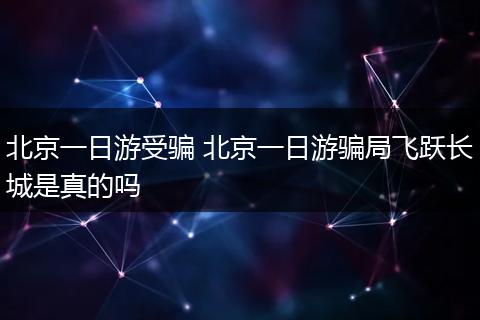 北京一日游受骗 北京一日游骗局飞跃长城是真的吗