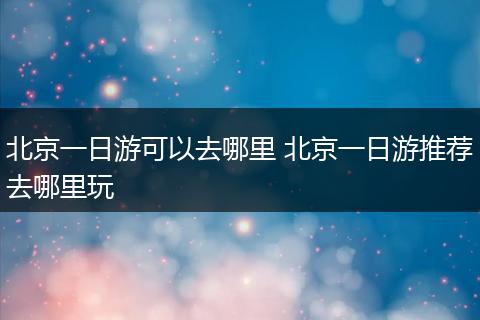 北京一日游可以去哪里 北京一日游推荐去哪里玩