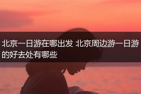北京一日游在哪出发 北京周边游一日游的好去处有哪些