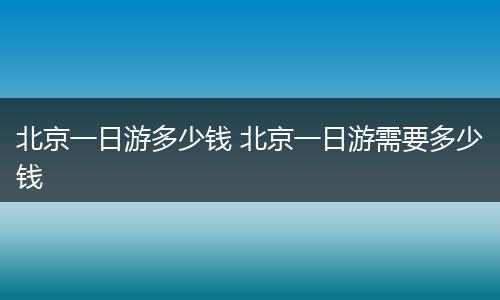 北京一日游多少钱 北京一日游需要多少钱