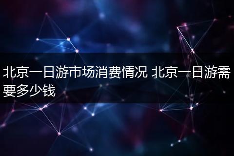 北京一日游市场消费情况 北京一日游需要多少钱