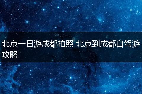 北京一日游成都拍照 北京到成都自驾游攻略