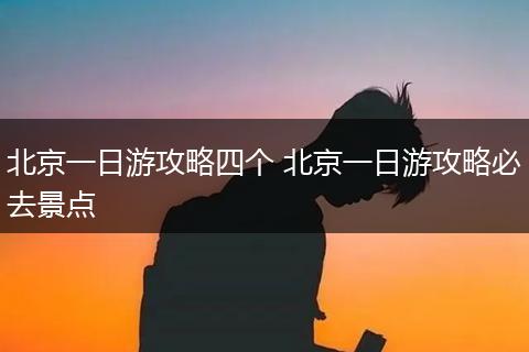 北京一日游攻略四个 北京一日游攻略必去景点